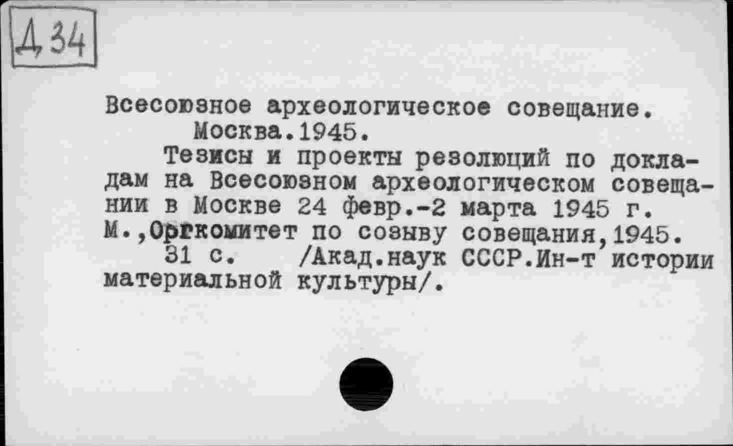 ﻿Всесоюзное археологическое совещание. Москва.1945.
Тезисы и проекты резолюций по докладам на Всесоюзном археологическом совещании в Москве 24 февр.-2 марта 1945 г. М. Оргкомитет по созыву совещания,1945.
31 с. /Акад.наук СССР.Ин-т истории материальной культуры/.